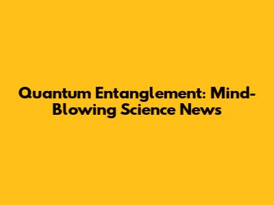 Quantum Entanglement: Mind-Blowing Science News