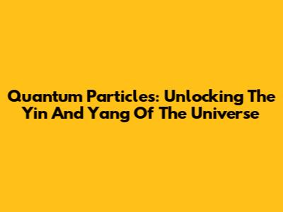 Quantum Particles: Unlocking The Yin And Yang Of The Universe