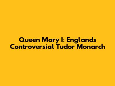 Queen Mary I: England's Controversial Tudor Monarch