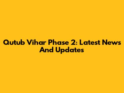 Qutub Vihar Phase 2: Latest News And Updates