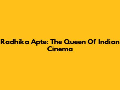 Radhika Apte: The Queen Of Indian Cinema