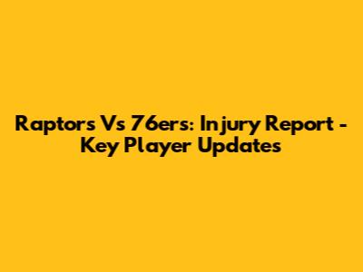 Raptors Vs 76ers: Injury Report - Key Player Updates