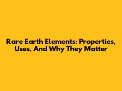 Rare Earth Elements: Properties, Uses, And Why They Matter