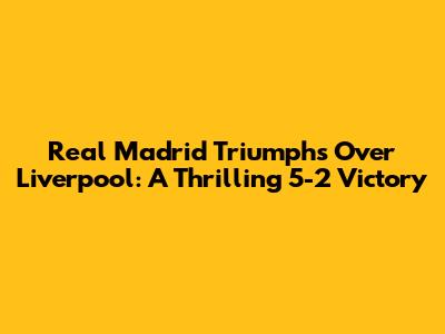 Real Madrid Triumphs Over Liverpool: A Thrilling 5-2 Victory