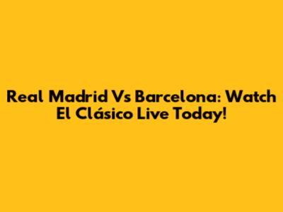 Real Madrid Vs Barcelona: Watch El Clásico Live Today!