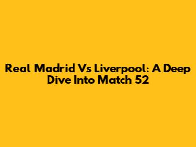 Real Madrid Vs Liverpool: A Deep Dive Into Match 52