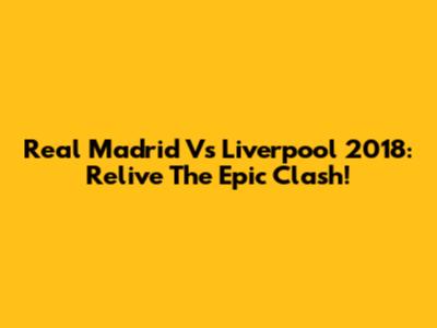 Real Madrid Vs Liverpool 2018: Relive The Epic Clash!