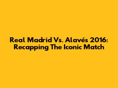 Real Madrid Vs. Alavés 2016: Recapping The Iconic Match