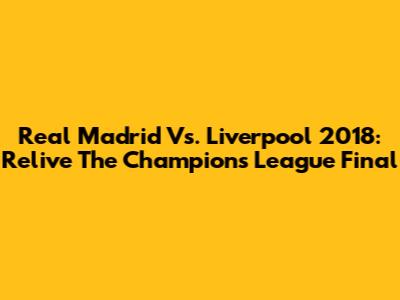 Real Madrid Vs. Liverpool 2018: Relive The Champions League Final