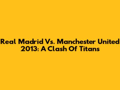 Real Madrid Vs. Manchester United 2013: A Clash Of Titans