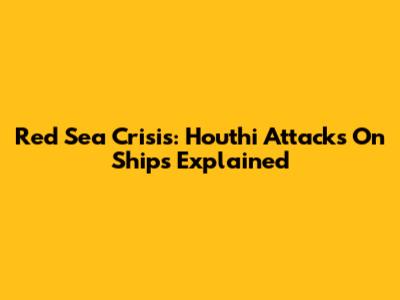 Red Sea Crisis: Houthi Attacks On Ships Explained