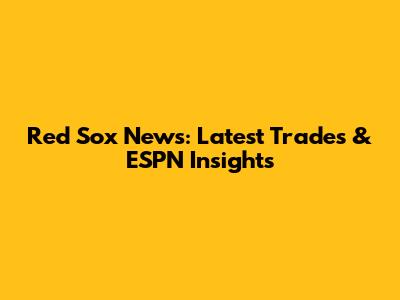 Red Sox News: Latest Trades & ESPN Insights