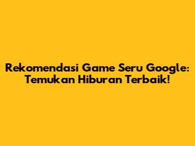 Rekomendasi Game Seru Google: Temukan Hiburan Terbaik!
