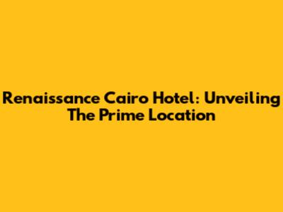 Renaissance Cairo Hotel: Unveiling The Prime Location