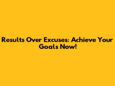 Results Over Excuses: Achieve Your Goals Now!