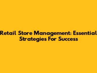 Retail Store Management: Essential Strategies For Success
