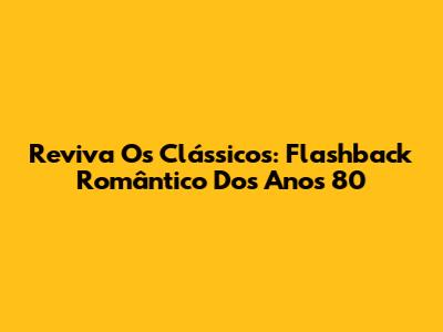 Reviva Os Clássicos: Flashback Romântico Dos Anos 80