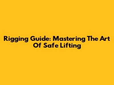 Rigging Guide: Mastering The Art Of Safe Lifting