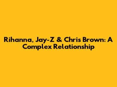 Rihanna, Jay-Z & Chris Brown: A Complex Relationship