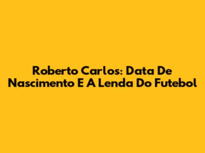 Roberto Carlos: Data De Nascimento E A Lenda Do Futebol