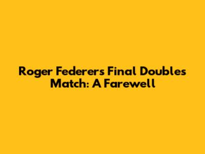 Roger Federer's Final Doubles Match: A Farewell