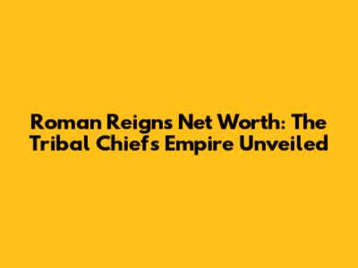 Roman Reigns' Net Worth: The Tribal Chief's Empire Unveiled