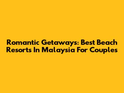 Romantic Getaways: Best Beach Resorts In Malaysia For Couples