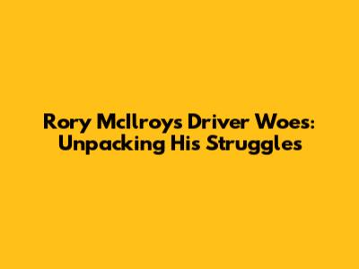 Rory McIlroy's Driver Woes: Unpacking His Struggles
