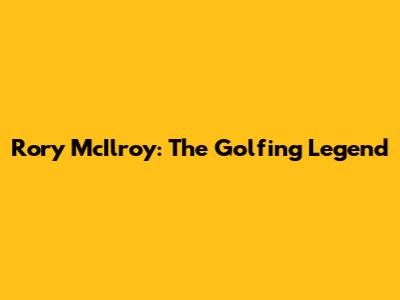 Rory McIlroy: The Golfing Legend