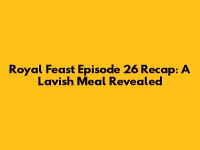 Royal Feast Episode 26 Recap: A Lavish Meal Revealed