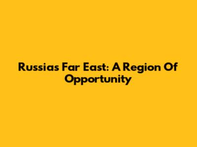 Russia's Far East: A Region Of Opportunity