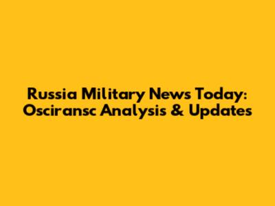 Russia Military News Today: Osciransc Analysis & Updates