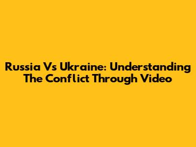 Russia Vs Ukraine: Understanding The Conflict Through Video