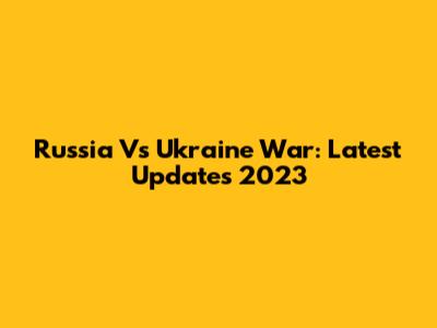 Russia Vs Ukraine War: Latest Updates 2023