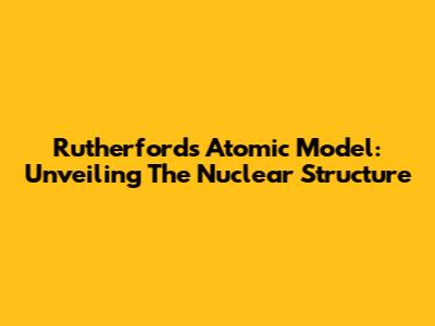 Rutherford's Atomic Model: Unveiling The Nuclear Structure