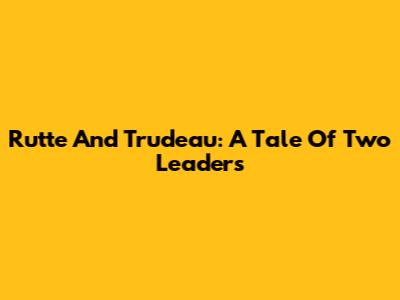 Rutte And Trudeau: A Tale Of Two Leaders