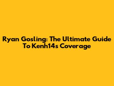 Ryan Gosling: The Ultimate Guide To Kenh14's Coverage