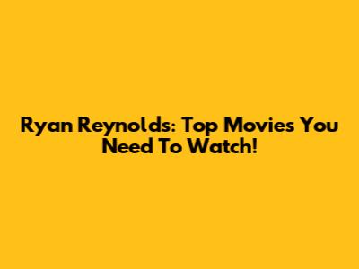Ryan Reynolds: Top Movies You Need To Watch!