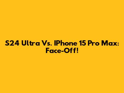S24 Ultra Vs. IPhone 15 Pro Max: Face-Off!