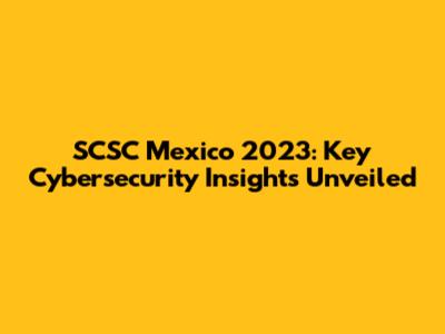 SCSC Mexico 2023: Key Cybersecurity Insights Unveiled