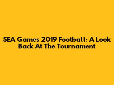 SEA Games 2019 Football: A Look Back At The Tournament