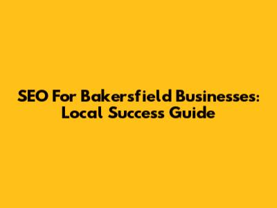 SEO For Bakersfield Businesses: Local Success Guide
