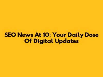 SEO News At 10: Your Daily Dose Of Digital Updates