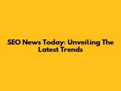 SEO News Today: Unveiling The Latest Trends