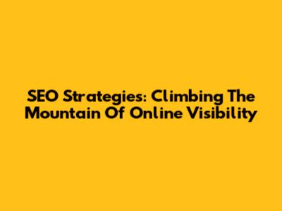 SEO Strategies: Climbing The Mountain Of Online Visibility