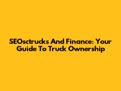 SEOsctrucks And Finance: Your Guide To Truck Ownership