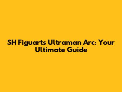 SH Figuarts Ultraman Arc: Your Ultimate Guide