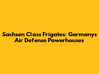 Sachsen Class Frigates: Germany's Air Defense Powerhouses