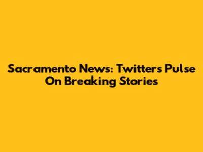 Sacramento News: Twitter's Pulse On Breaking Stories