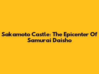 Sakamoto Castle: The Epicenter Of Samurai Daisho